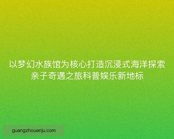 以梦幻水族馆为核心打造沉浸式海洋探索亲子奇遇之旅科普娱乐新地标