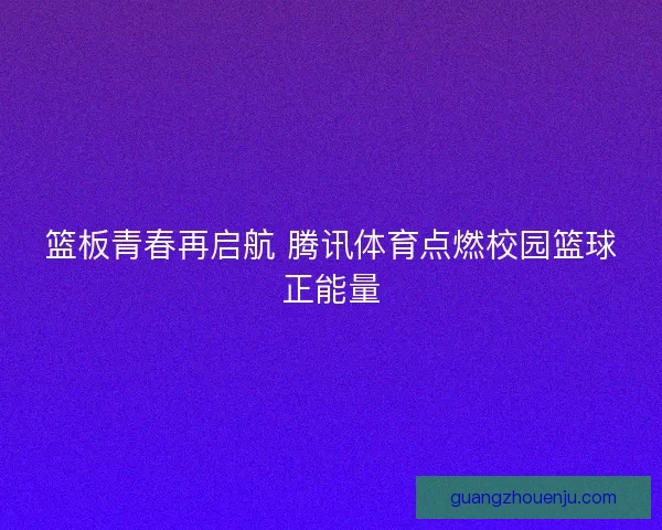 篮板青春再启航 腾讯体育点燃校园篮球正能量