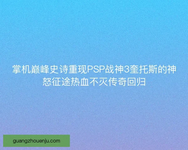 掌机巅峰史诗重现PSP战神3奎托斯的神怒征途热血不灭传奇回归