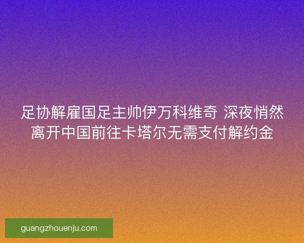 足协解雇国足主帅伊万科维奇 深夜悄然离开中国前往卡塔尔无需支付解约金