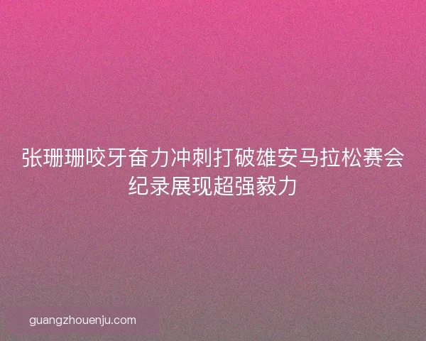 张珊珊咬牙奋力冲刺打破雄安马拉松赛会纪录展现超强毅力