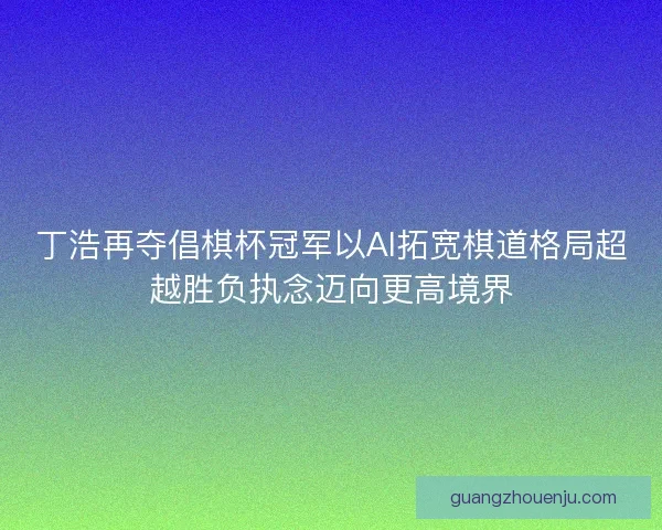 丁浩再夺倡棋杯冠军以AI拓宽棋道格局超越胜负执念迈向更高境界