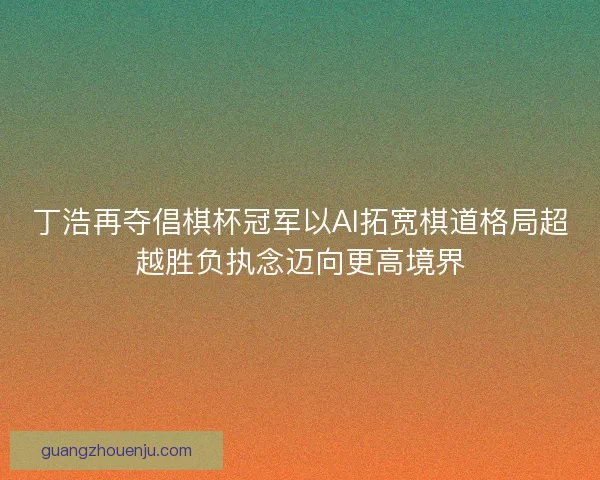 丁浩再夺倡棋杯冠军以AI拓宽棋道格局超越胜负执念迈向更高境界